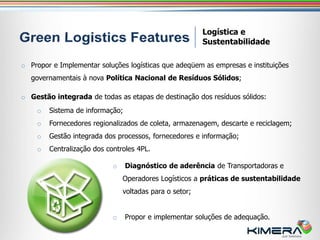 Logística e
                                                         Sustentabilidade

o Propor e Implementar soluções logísticas que adeqüem as empresas e instituições
   governamentais à nova Política Nacional de Resíduos Sólidos;

o Gestão integrada de todas as etapas de destinação dos resíduos sólidos:
    o   Sistema de informação;
    o   Fornecedores regionalizados de coleta, armazenagem, descarte e reciclagem;
    o   Gestão integrada dos processos, fornecedores e informação;
    o   Centralização dos controles 4PL.

                            o    Diagnóstico de aderência de Transportadoras e
                                Operadores Logísticos a práticas de sustentabilidade
                                voltadas para o setor;


                            o    Propor e implementar soluções de adequação.
 