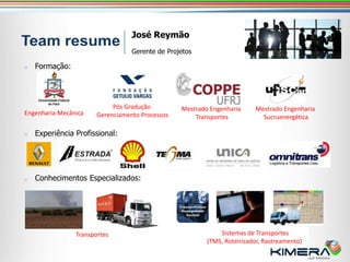 José Reymão
                                  Gerente de Projetos

o   Formação:




                            Pós Gradução         Mestrado Engenharia     Mestrado Engenharia
Engenharia Mecânica    Gerenciamento Processos       Transportes           Sucruenergética

o   Experiência Profissional:




o   Conhecimentos Especializados:




                Transportes                                  Sistemas de Transportes
                                                         (TMS, Roteirizador, Rastreamento)
 