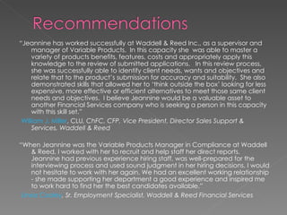 “ Jeannine has worked successfully at Waddell & Reed Inc., as a supervisor and manager of Variable Products.  In this capacity she  was able to master a variety of products benefits, features, costs and appropriately apply this knowledge to the review of submitted applications.  In this review process, she was successfully able to identify client needs, wants and objectives and relate that to the product’s submission for accuracy and suitability.  She also demonstrated skills that allowed her to ‘think outside the box’ looking for less expensive, more effective or efficient alternatives to meet those same client needs and objectives.  I believe Jeannine would be a valuable asset to another Financial Services company who is seeking a person in this capacity with this skill set.” William J. Miller , CLU , ChFC, CFP, Vice President, Director Sales Support & Services, Waddell & Reed  “ When Jeannine was the Variable Products Manager in Compliance at Waddell & Reed, I worked with her to recruit and help staff her direct reports. Jeannine had previous experience hiring staff, was well-prepared for the interviewing process and used sound judgment in her hiring decisions. I would not hesitate to work with her again. We had an excellent working relationship - she made supporting her department a good experience and inspired me to work hard to find her the best candidates available.” Linea Cooley , Sr. Employment Specialist, Waddell & Reed Financial Services   