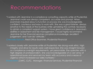 “ I worked with Jeannine in a compliance consulting capacity while at Prudential. Jeannine's work was always competent, accurate and prompt. When examiners inquired about a function or process she was knowledgeable, confident, courteous and easy to work with. She was a great listener, always sensitive to the needs of the business while upholding the controls necessary to obtain a compliant support system. I have great confidence in Jeannine's abilities in assessment and risk management. I would highly recommend Jeannine for her financial services compliance knowledge, excellent judgement, and "can-do" attitude.” Chentelle Kiphuth , Field Office Examiner, Prudential Financial “ I worked closely with Jeannine while at Prudential. Her strong work ethic, high integrity and drive for results were well respected. She was straight-forward on compliance oversight requirements, yet personable. She operates with a high degree of professionalism. She was knowledgeable of a vast array of operational issues and serviced my team with accuracy and a sense of urgency which increased our sales numbers.” Shane Shinn ,CMFC, CLTC,  Manager, Financial Services, Prudential Financial 