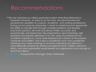 “ I first met Jeannine as a fellow graduate student attending MidAmerica Nazarene University. As early as our first class, she demonstrated her exceptional capability as a person, academic, and working professional. During our two years as classmates, I came to understand and appreciate her ability to critically think through complex problems and develop innovative solutions. Her work was always timely, accurate, and exceptionally well researched. Her presentations were interesting, well prepared and expertly delivered. In my 35+ years of professional and academic experience, I have rarely experienced a person of her superior character and intellect. She is also a wonderfully warm and considerate individual who makes meetings or functions interesting and effective. I unconditionally endorse Ms. Kimerer and feel her drive, intellect, personal ethics, and warm personality would benefit any organization lucky enough to recruit her talents.” Buddy Liston , Transportation Manager, Emery Worldwide 