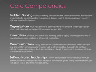 Problem Solving-  critical thinking, decision-maker, conscientiousness, exceptional analytical skills, identifies problems in process design, making continuous improvements in efficiency and effectiveness. Organization-  multi-task oriented, controls a heavy workload, supervises work of others; self-directed, exceptional time management skills. Innovative-  creative, out-of-the-box thinking, able to apply knowledge and skills to new situations; open to ideas of others, self motivated. Communication-   strong interpersonal and communication skills, talent for clear oral and written communication; relates well to others and has the ability to confront difficult or stressful situations.  Proficient in MS Word, Excel, PowerPoint, Lotus Notes, Outlook and Internet applications. Self-motivated leadership-   serves as inspiration to co-workers; continual learner; achiever; willing to do what it takes to accomplish goals; strong team member, yet with ability to act and think independently. 