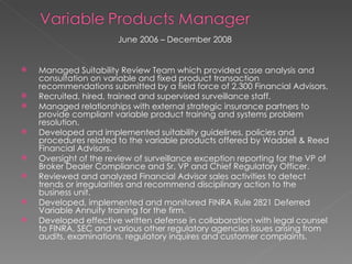June 2006 – December 2008  Managed Suitability Review Team which provided case analysis and consultation on variable and fixed product transaction recommendations submitted by a field force of 2,300 Financial Advisors. Recruited, hired, trained and supervised surveillance staff. Managed relationships with external strategic insurance partners to provide compliant variable product training and systems problem resolution. Developed and implemented suitability guidelines, policies and procedures related to the variable products offered by Waddell & Reed Financial Advisors. Oversight of the review of surveillance exception reporting for the VP of Broker Dealer Compliance and Sr. VP and Chief Regulatory Officer. Reviewed and analyzed Financial Advisor sales activities to detect trends or irregularities and recommend disciplinary action to the business unit. Developed, implemented and monitored FINRA Rule 2821 Deferred Variable Annuity training for the firm. Developed effective written defense in collaboration with legal counsel to FINRA, SEC and various other regulatory agencies issues arising from audits, examinations, regulatory inquires and customer complaints. 