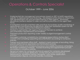 October 1999 – June 2006  Implemented risk management procedures based on SEC & NASD regulations specific to replacement and financing.  Developed action plans in conjunction with development unit and provided training to field agents.  Monitored disciplinary patterns related to sales and service practices of the agent field force. Investigated and documented sales practices for business quality monitoring of replacement and financing via electronic detection database system for the Arkansas, Kansas, Missouri and Oklahoma territory. Worked in partnership with agency Financial Planners to achieve documentation requirements and timelines. Prepared production reporting under weekly budget/management control process. Managed customer complaints by managing expectations during client contact and compiling supporting documentation according to company policies. Trained and mentored office staff.  Assisted in team process of recruiting, hiring, payroll, performance appraisals and termination process. Oversight of Errors and Omissions Insurance and Liability Insurance campaigns.  Reviewed marketing materials.  Tracked licensing and appointment process according to company policies. Served as Liaison for computer technical support for company developed platforms such as leads distribution, on-line annuity and mutual fund performance, Sametime training, Navigator, Lotus Notes application, compensation dispute, and new business monitoring. 