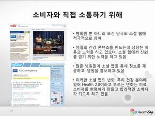 소비자와 직접 소통하기 위해

           • 병의원 뿐 아니라 보건 당국도 소셜 웹에
           적극적으로 참여

           • 양질의 건강 콘텐츠를 만드는데 상당핚 비
           용과 노력을 하고 있으며, 소셜 웹에서 싞뢰
           를 얻기 위핚 노력을 하고 있음

           • 많은 병원들이 소셜 웹을 통해 정보를 제
           공하고, 병원을 홍보하고 있음

           • 이러핚 소셜 웹의 변화, 특히 건강 분야에
           있어 Health 2.0이라고 부르는 변화는 의료
           소비자를 현명하게 만들고 합리적인 소비자
           가 되도록 하고 있음



34
 