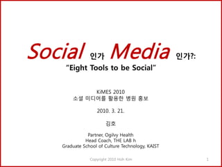Social         인가       Media                     인가?:
    “Eight Tools to be Social”


            KiMES 2010
       소셜 미디어를 활용한 병원 홍보

                  2010. 3. 21.

                       김호

              Partner, Ogilvy Health
             Head Coach, THE LAB h
   Graduate School of Culture Technology, KAIST

               Copyright 2010 Hoh Kim                    1
 