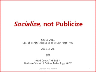 Socialize, not Publicize

            KiMES 2011
   디지털 마케팅 시대의 소셜 미디어 활용 전략

                  2011. 3. 20.

                       김호

             Head Coach, THE LAB h
   Graduate School of Culture Technology, KAIST

                Copyright 2011 Hoh Kim            1
 
