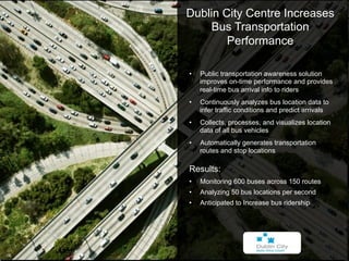 IBM Mobile Solutions   Dublin City Centre Increases
                            Bus Transportation
                                Performance

                        •    Public transportation awareness solution
                             improves on-time performance and provides
                             real-time bus arrival info to riders
                        •    Continuously analyzes bus location data to
                             infer traffic conditions and predict arrivals
                        •    Collects, processes, and visualizes location
                             data of all bus vehicles
                        •    Automatically generates transportation
                             routes and stop locations

                        Results:
                        •    Monitoring 600 buses across 150 routes
                        •    Analyzing 50 bus locations per second
                        •    Anticipated to Increase bus ridership




                                                              © 2012 IBM Corporation
16
 