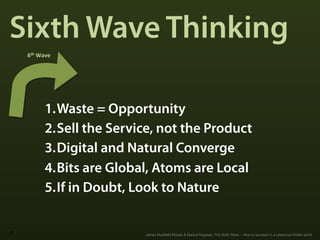 Sixth Wave Thinking
     6th	
  Wave	
  




               1. Waste = Opportunity
               2. Sell the Service, not the Product
               3. Digital and Natural Converge
               4. Bits are Global, Atoms are Local
               5. If in Doubt, Look to Nature

27
                                James Bradfield Moody & Bianca Nogrady: The Sixth Wave – How to succeed in a ressource-limted world
 