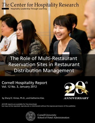The Center for HospitalityResearch
Hospitality Leadership Through Learning
0
21992 - 2012
th
ANNIVERSARY
Cornell Hospitality Report
Vol. 12 No.
All CHR reports are available for free download,
but may not be reposted, reproduced, or distributed without the express permission of the publisher.
The Role of Multi-Restaurant
Reservation Sites in Restaurant
Distribution Management
by Sheryl E. Kimes, Ph.D., and Katherine Kies
3, January 2012
 