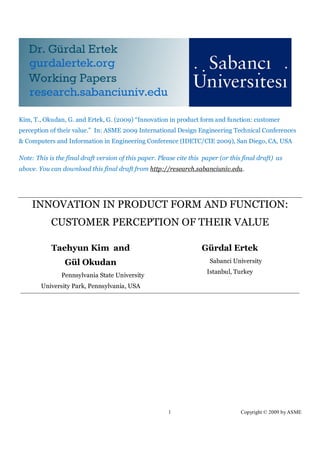 Kim, T., Okudan, G. and Ertek, G. (2009) “Innovation in product form and function: customer
perception of their value.” In: ASME 2009 International Design Engineering Technical Conferences
& Computers and Information in Engineering Conference (IDETC/CIE 2009), San Diego, CA, USA

Note: This is the final draft version of this paper. Please cite this paper (or this final draft) as
above. You can download this final draft from http://research.sabanciuniv.edu.




    INNOVATION IN PRODUCT FORM AND FUNCTION:
            CUSTOMER PERCEPTION OF THEIR VALUE

            Taehyun Kim and                                          Gürdal Ertek
                 Gül Okudan                                             Sabanci University
                                                                       Istanbul, Turkey
                Pennsylvania State University
        University Park, Pennsylvania, USA




                                                        1                           Copyright © 2009 by ASME
 