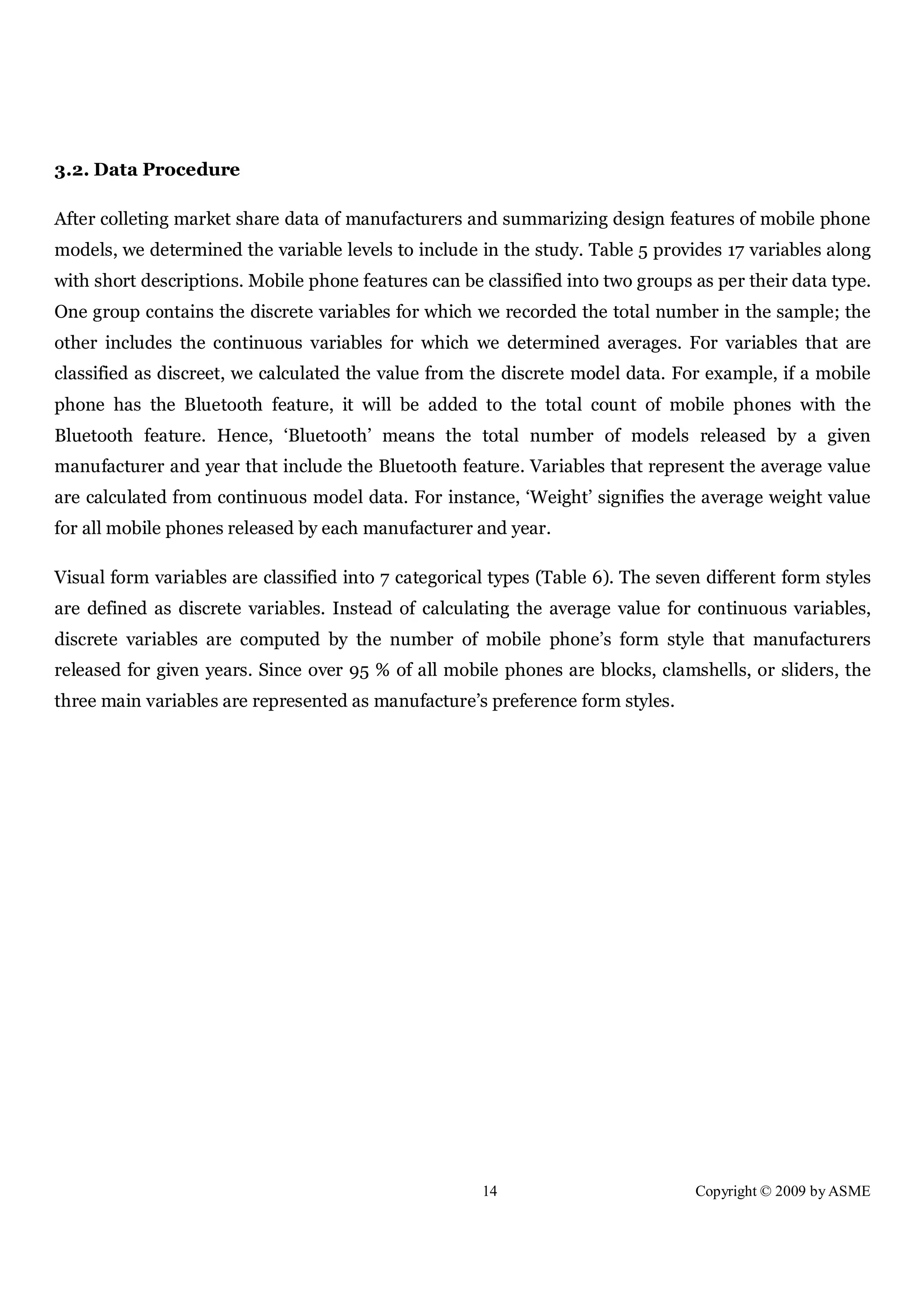 14 Copyright © 2009 by ASME
3.2. Data Procedure
After colleting market share data of manufacturers and summarizing design features of mobile phone
models, we determined the variable levels to include in the study. Table 5 provides 17 variables along
with short descriptions. Mobile phone features can be classified into two groups as per their data type.
One group contains the discrete variables for which we recorded the total number in the sample; the
other includes the continuous variables for which we determined averages. For variables that are
classified as discreet, we calculated the value from the discrete model data. For example, if a mobile
phone has the Bluetooth feature, it will be added to the total count of mobile phones with the
Bluetooth feature. Hence, ‘Bluetooth’ means the total number of models released by a given
manufacturer and year that include the Bluetooth feature. Variables that represent the average value
are calculated from continuous model data. For instance, ‘Weight’ signifies the average weight value
for all mobile phones released by each manufacturer and year.
Visual form variables are classified into 7 categorical types (Table 6). The seven different form styles
are defined as discrete variables. Instead of calculating the average value for continuous variables,
discrete variables are computed by the number of mobile phone’s form style that manufacturers
released for given years. Since over 95 % of all mobile phones are blocks, clamshells, or sliders, the
three main variables are represented as manufacture’s preference form styles.
 