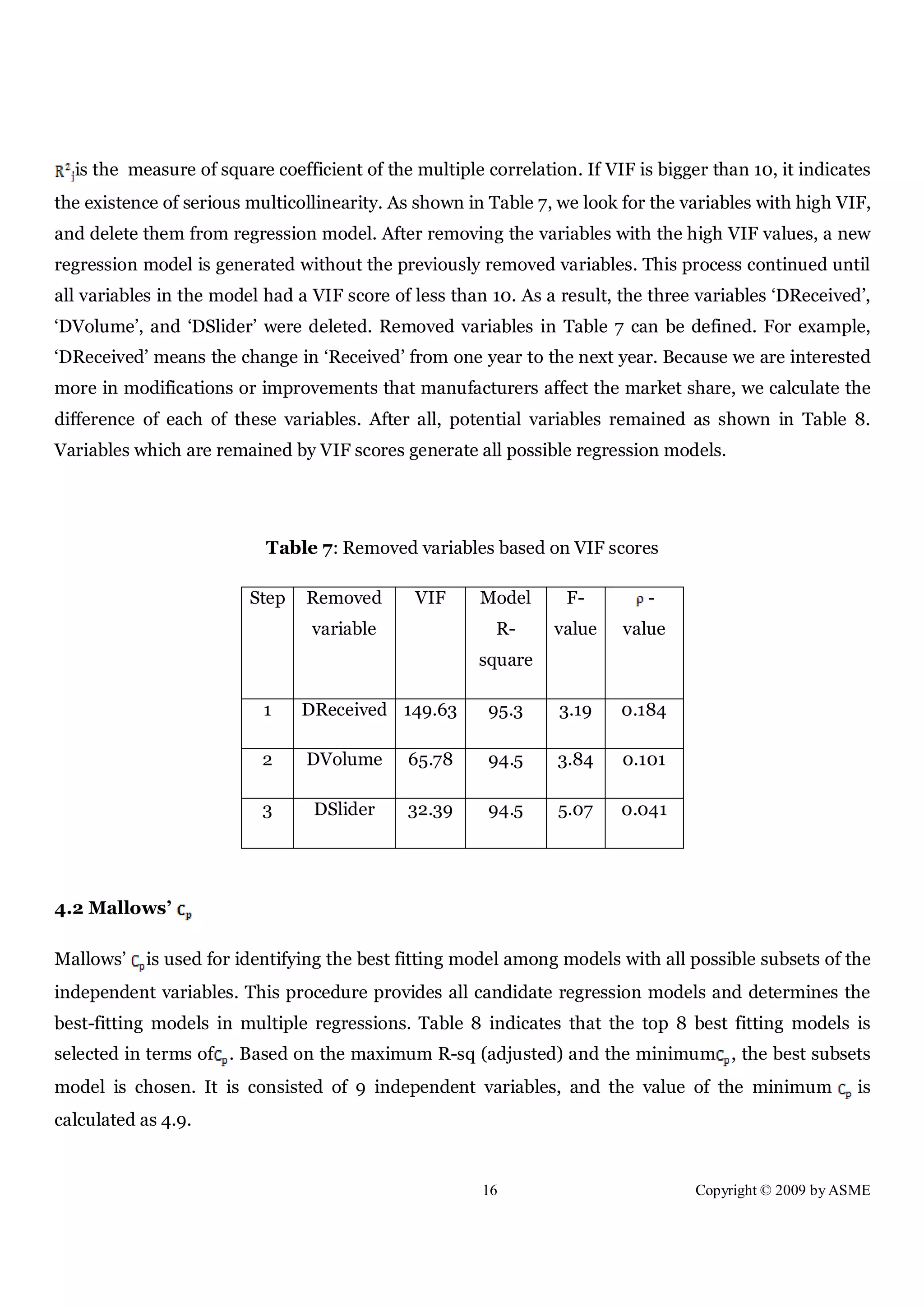 16 Copyright © 2009 by ASME
is the measure of square coefficient of the multiple correlation. If VIF is bigger than 10, it indicates
the existence of serious multicollinearity. As shown in Table 7, we look for the variables with high VIF,
and delete them from regression model. After removing the variables with the high VIF values, a new
regression model is generated without the previously removed variables. This process continued until
all variables in the model had a VIF score of less than 10. As a result, the three variables ‘DReceived’,
‘DVolume’, and ‘DSlider’ were deleted. Removed variables in Table 7 can be defined. For example,
‘DReceived’ means the change in ‘Received’ from one year to the next year. Because we are interested
more in modifications or improvements that manufacturers affect the market share, we calculate the
difference of each of these variables. After all, potential variables remained as shown in Table 8.
Variables which are remained by VIF scores generate all possible regression models.
Table 7: Removed variables based on VIF scores
Step Removed
variable
VIF Model
R-
square
F-
value
-
value
1 DReceived 149.63 95.3 3.19 0.184
2 DVolume 65.78 94.5 3.84 0.101
3 DSlider 32.39 94.5 5.07 0.041
4.2 Mallows’
Mallows’ is used for identifying the best fitting model among models with all possible subsets of the
independent variables. This procedure provides all candidate regression models and determines the
best-fitting models in multiple regressions. Table 8 indicates that the top 8 best fitting models is
selected in terms of . Based on the maximum R-sq (adjusted) and the minimum , the best subsets
model is chosen. It is consisted of 9 independent variables, and the value of the minimum is
calculated as 4.9.
 