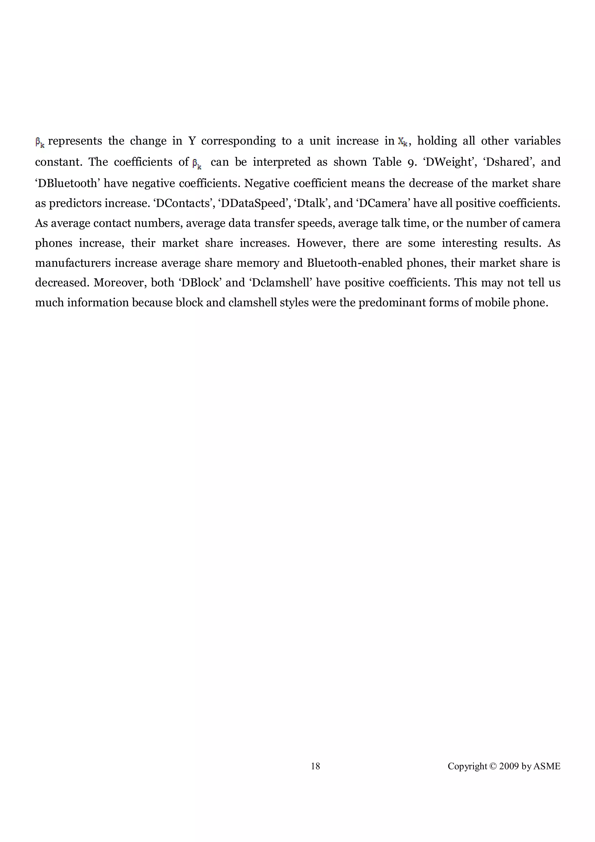18 Copyright © 2009 by ASME
represents the change in Y corresponding to a unit increase in , holding all other variables
constant. The coefficients of can be interpreted as shown Table 9. ‘DWeight’, ‘Dshared’, and
‘DBluetooth’ have negative coefficients. Negative coefficient means the decrease of the market share
as predictors increase. ‘DContacts’, ‘DDataSpeed’, ‘Dtalk’, and ‘DCamera’ have all positive coefficients.
As average contact numbers, average data transfer speeds, average talk time, or the number of camera
phones increase, their market share increases. However, there are some interesting results. As
manufacturers increase average share memory and Bluetooth-enabled phones, their market share is
decreased. Moreover, both ‘DBlock’ and ‘Dclamshell’ have positive coefficients. This may not tell us
much information because block and clamshell styles were the predominant forms of mobile phone.
 