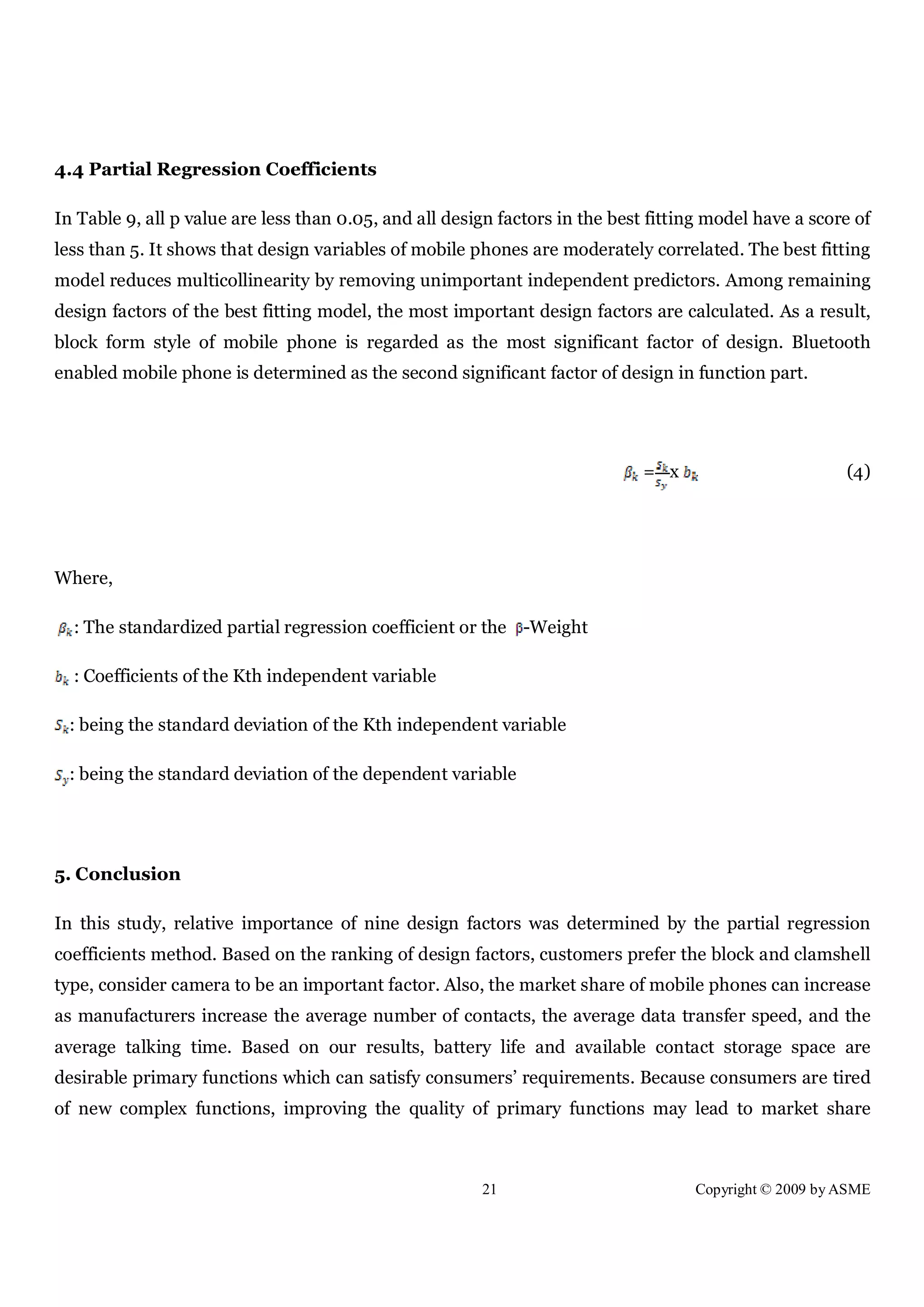 21 Copyright © 2009 by ASME
4.4 Partial Regression Coefficients
In Table 9, all p value are less than 0.05, and all design factors in the best fitting model have a score of
less than 5. It shows that design variables of mobile phones are moderately correlated. The best fitting
model reduces multicollinearity by removing unimportant independent predictors. Among remaining
design factors of the best fitting model, the most important design factors are calculated. As a result,
block form style of mobile phone is regarded as the most significant factor of design. Bluetooth
enabled mobile phone is determined as the second significant factor of design in function part.
= x (4)
Where,
: The standardized partial regression coefficient or the -Weight
: Coefficients of the Kth independent variable
: being the standard deviation of the Kth independent variable
: being the standard deviation of the dependent variable
5. Conclusion
In this study, relative importance of nine design factors was determined by the partial regression
coefficients method. Based on the ranking of design factors, customers prefer the block and clamshell
type, consider camera to be an important factor. Also, the market share of mobile phones can increase
as manufacturers increase the average number of contacts, the average data transfer speed, and the
average talking time. Based on our results, battery life and available contact storage space are
desirable primary functions which can satisfy consumers’ requirements. Because consumers are tired
of new complex functions, improving the quality of primary functions may lead to market share
 