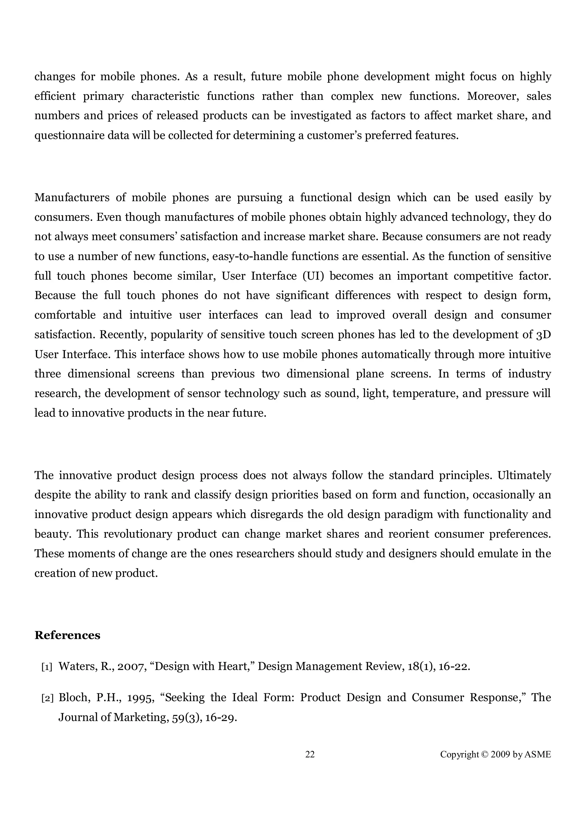 22 Copyright © 2009 by ASME
changes for mobile phones. As a result, future mobile phone development might focus on highly
efficient primary characteristic functions rather than complex new functions. Moreover, sales
numbers and prices of released products can be investigated as factors to affect market share, and
questionnaire data will be collected for determining a customer’s preferred features.
Manufacturers of mobile phones are pursuing a functional design which can be used easily by
consumers. Even though manufactures of mobile phones obtain highly advanced technology, they do
not always meet consumers’ satisfaction and increase market share. Because consumers are not ready
to use a number of new functions, easy-to-handle functions are essential. As the function of sensitive
full touch phones become similar, User Interface (UI) becomes an important competitive factor.
Because the full touch phones do not have significant differences with respect to design form,
comfortable and intuitive user interfaces can lead to improved overall design and consumer
satisfaction. Recently, popularity of sensitive touch screen phones has led to the development of 3D
User Interface. This interface shows how to use mobile phones automatically through more intuitive
three dimensional screens than previous two dimensional plane screens. In terms of industry
research, the development of sensor technology such as sound, light, temperature, and pressure will
lead to innovative products in the near future.
The innovative product design process does not always follow the standard principles. Ultimately
despite the ability to rank and classify design priorities based on form and function, occasionally an
innovative product design appears which disregards the old design paradigm with functionality and
beauty. This revolutionary product can change market shares and reorient consumer preferences.
These moments of change are the ones researchers should study and designers should emulate in the
creation of new product.
References
[1] Waters, R., 2007, “Design with Heart,” Design Management Review, 18(1), 16-22.
[2] Bloch, P.H., 1995, “Seeking the Ideal Form: Product Design and Consumer Response,” The
Journal of Marketing, 59(3), 16-29.
 