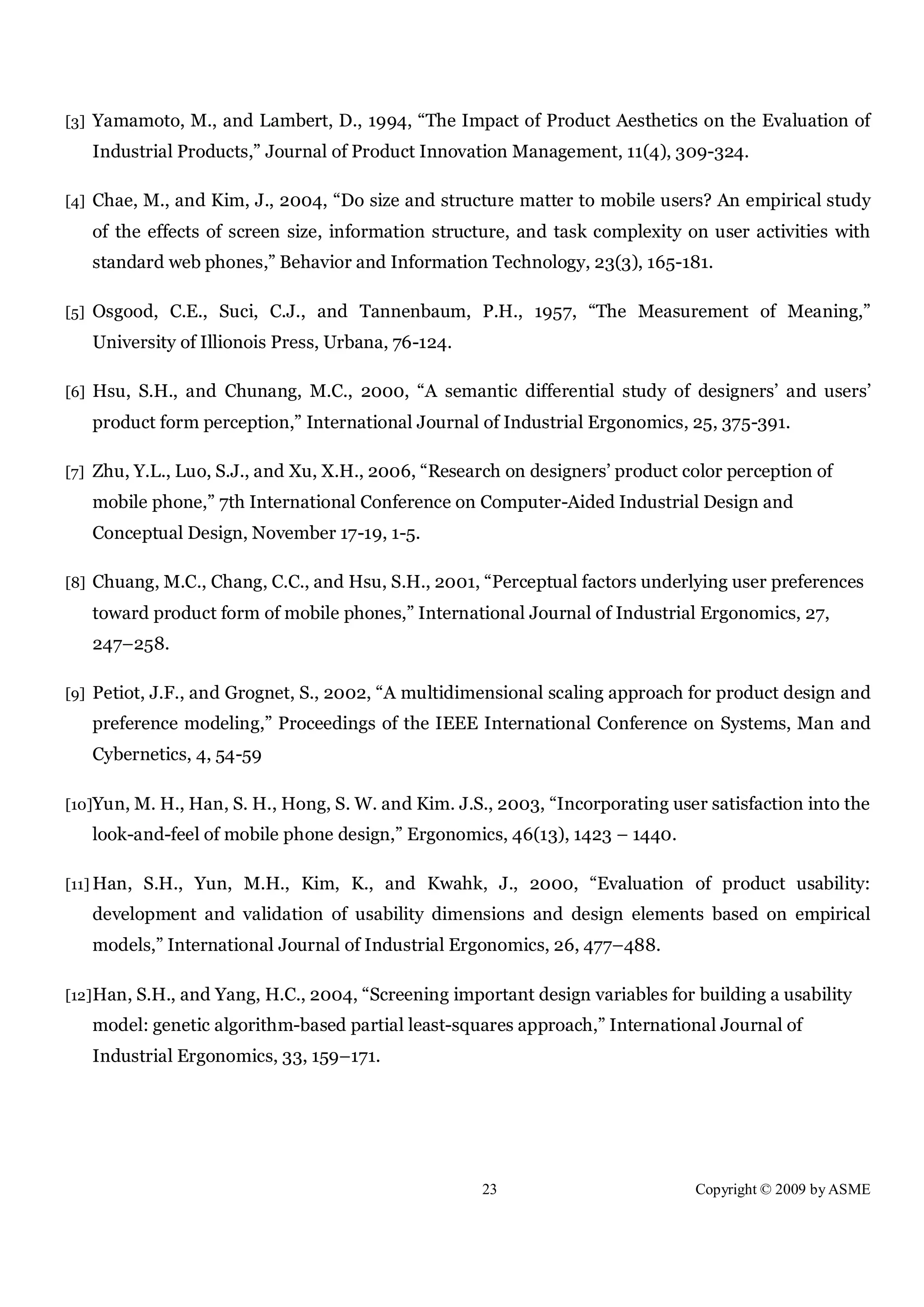23 Copyright © 2009 by ASME
[3] Yamamoto, M., and Lambert, D., 1994, “The Impact of Product Aesthetics on the Evaluation of
Industrial Products,” Journal of Product Innovation Management, 11(4), 309-324.
[4] Chae, M., and Kim, J., 2004, “Do size and structure matter to mobile users? An empirical study
of the effects of screen size, information structure, and task complexity on user activities with
standard web phones,” Behavior and Information Technology, 23(3), 165-181.
[5] Osgood, C.E., Suci, C.J., and Tannenbaum, P.H., 1957, “The Measurement of Meaning,”
University of Illionois Press, Urbana, 76-124.
[6] Hsu, S.H., and Chunang, M.C., 2000, “A semantic differential study of designers’ and users’
product form perception,” International Journal of Industrial Ergonomics, 25, 375-391.
[7] Zhu, Y.L., Luo, S.J., and Xu, X.H., 2006, “Research on designers’ product color perception of
mobile phone,” 7th International Conference on Computer-Aided Industrial Design and
Conceptual Design, November 17-19, 1-5.
[8] Chuang, M.C., Chang, C.C., and Hsu, S.H., 2001, “Perceptual factors underlying user preferences
toward product form of mobile phones,” International Journal of Industrial Ergonomics, 27,
247–258.
[9] Petiot, J.F., and Grognet, S., 2002, “A multidimensional scaling approach for product design and
preference modeling,” Proceedings of the IEEE International Conference on Systems, Man and
Cybernetics, 4, 54-59
[10]Yun, M. H., Han, S. H., Hong, S. W. and Kim. J.S., 2003, “Incorporating user satisfaction into the
look-and-feel of mobile phone design,” Ergonomics, 46(13), 1423 – 1440.
[11] Han, S.H., Yun, M.H., Kim, K., and Kwahk, J., 2000, “Evaluation of product usability:
development and validation of usability dimensions and design elements based on empirical
models,” International Journal of Industrial Ergonomics, 26, 477–488.
[12]Han, S.H., and Yang, H.C., 2004, “Screening important design variables for building a usability
model: genetic algorithm-based partial least-squares approach,” International Journal of
Industrial Ergonomics, 33, 159–171.
 