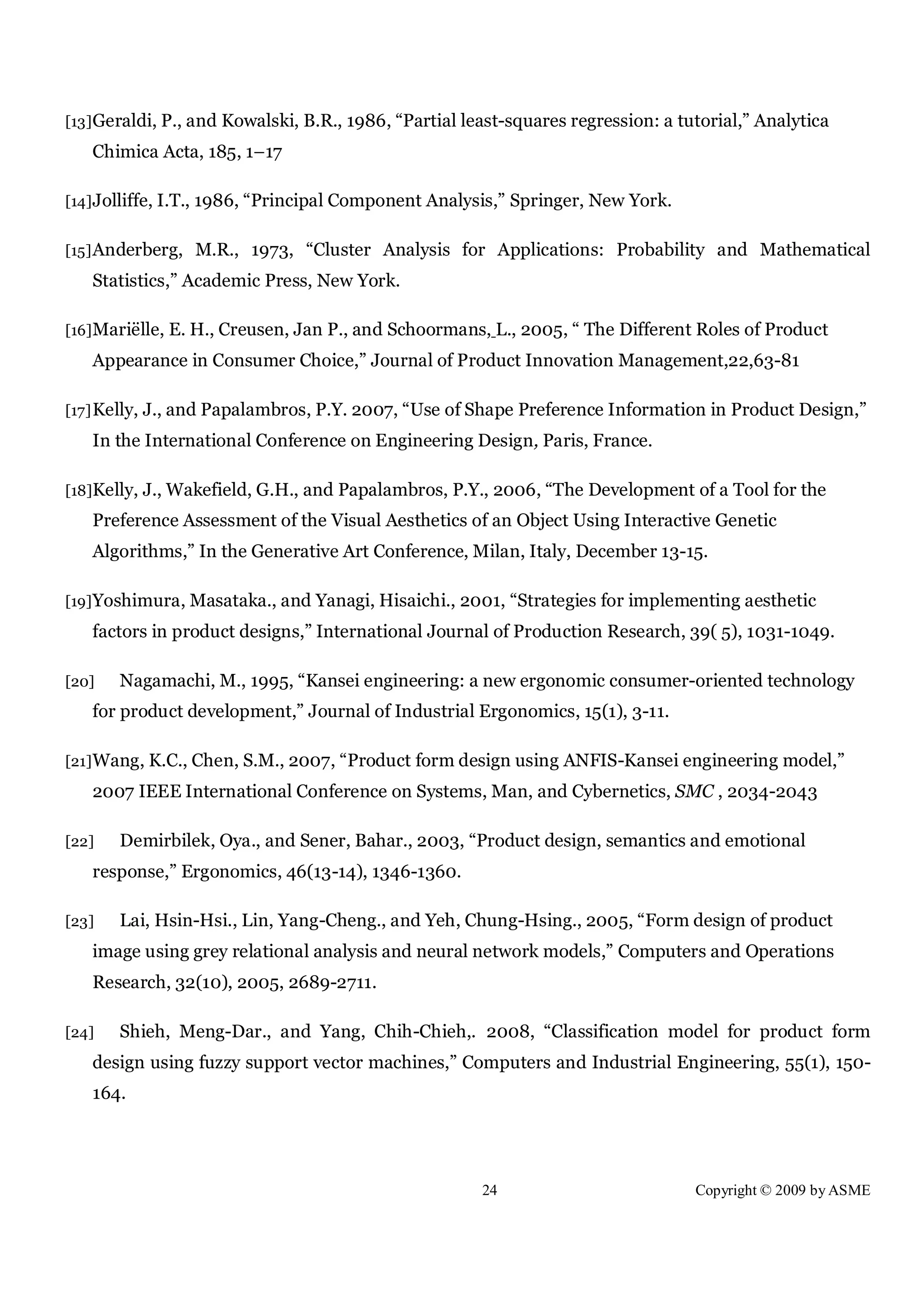 24 Copyright © 2009 by ASME
[13]Geraldi, P., and Kowalski, B.R., 1986, “Partial least-squares regression: a tutorial,” Analytica
Chimica Acta, 185, 1–17
[14]Jolliffe, I.T., 1986, “Principal Component Analysis,” Springer, New York.
[15]Anderberg, M.R., 1973, “Cluster Analysis for Applications: Probability and Mathematical
Statistics,” Academic Press, New York.
[16]Mariëlle, E. H., Creusen, Jan P., and Schoormans, L., 2005, “ The Different Roles of Product
Appearance in Consumer Choice,” Journal of Product Innovation Management,22,63-81
[17]Kelly, J., and Papalambros, P.Y. 2007, “Use of Shape Preference Information in Product Design,”
In the International Conference on Engineering Design, Paris, France.
[18]Kelly, J., Wakefield, G.H., and Papalambros, P.Y., 2006, “The Development of a Tool for the
Preference Assessment of the Visual Aesthetics of an Object Using Interactive Genetic
Algorithms,” In the Generative Art Conference, Milan, Italy, December 13-15.
[19]Yoshimura, Masataka., and Yanagi, Hisaichi., 2001, “Strategies for implementing aesthetic
factors in product designs,” International Journal of Production Research, 39( 5), 1031-1049.
[20] Nagamachi, M., 1995, “Kansei engineering: a new ergonomic consumer-oriented technology
for product development,” Journal of Industrial Ergonomics, 15(1), 3-11.
[21]Wang, K.C., Chen, S.M., 2007, “Product form design using ANFIS-Kansei engineering model,”
2007 IEEE International Conference on Systems, Man, and Cybernetics, SMC , 2034-2043
[22] Demirbilek, Oya., and Sener, Bahar., 2003, “Product design, semantics and emotional
response,” Ergonomics, 46(13-14), 1346-1360.
[23] Lai, Hsin-Hsi., Lin, Yang-Cheng., and Yeh, Chung-Hsing., 2005, “Form design of product
image using grey relational analysis and neural network models,” Computers and Operations
Research, 32(10), 2005, 2689-2711.
[24] Shieh, Meng-Dar., and Yang, Chih-Chieh,. 2008, “Classification model for product form
design using fuzzy support vector machines,” Computers and Industrial Engineering, 55(1), 150-
164.
 