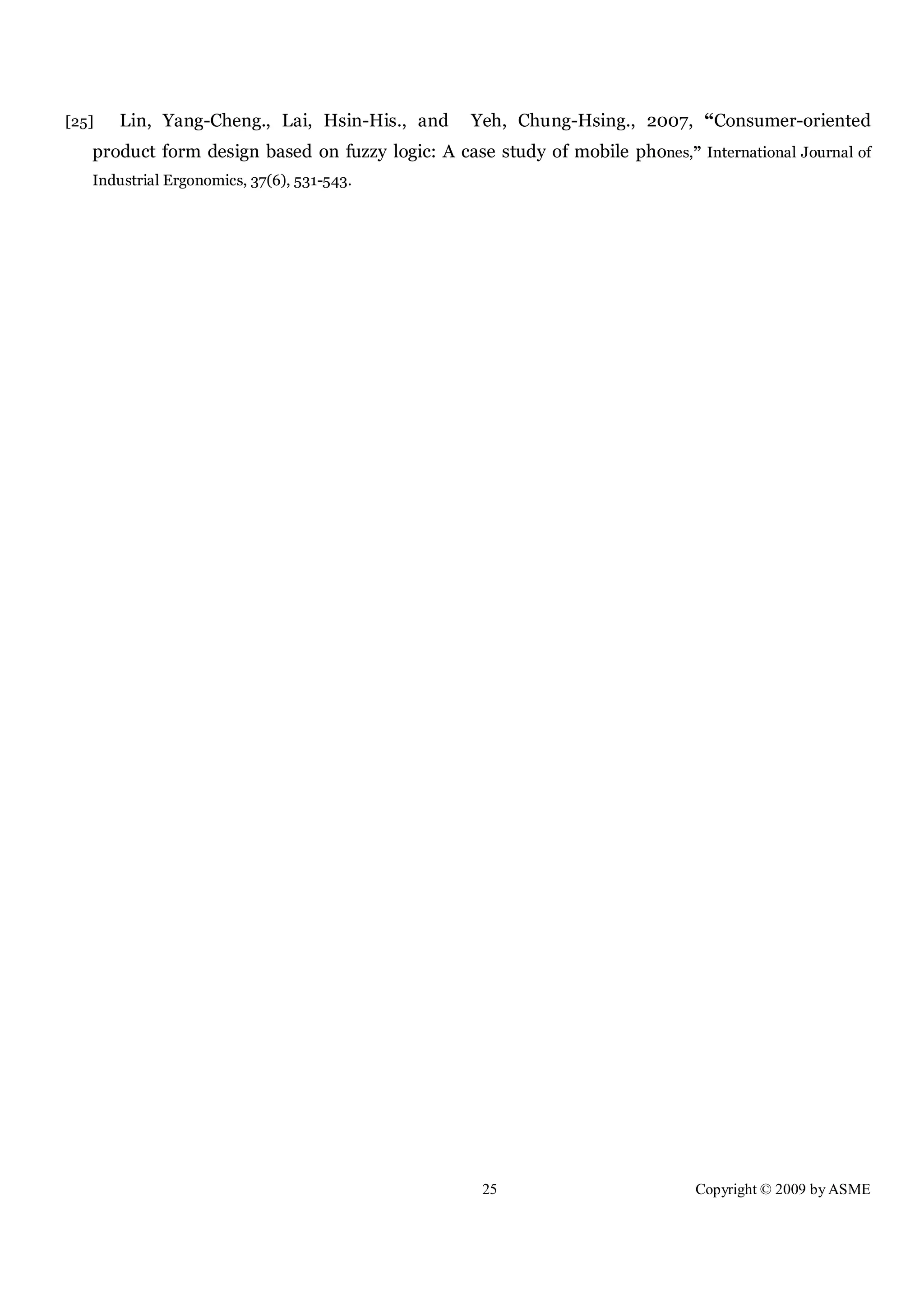25 Copyright © 2009 by ASME
[25] Lin, Yang-Cheng., Lai, Hsin-His., and Yeh, Chung-Hsing., 2007, “Consumer-oriented
product form design based on fuzzy logic: A case study of mobile phones,” International Journal of
Industrial Ergonomics, 37(6), 531-543.
 