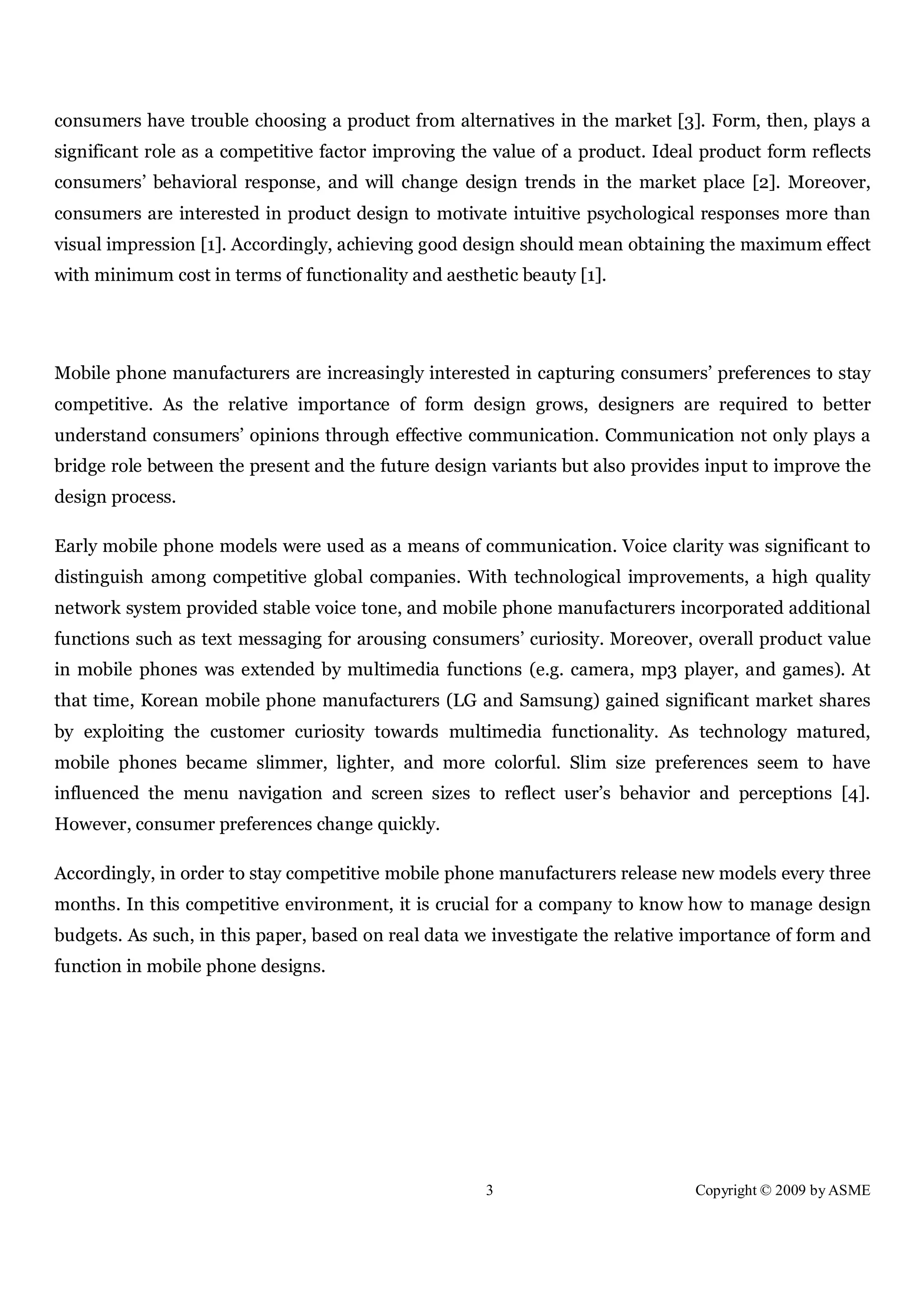 3 Copyright © 2009 by ASME
consumers have trouble choosing a product from alternatives in the market [3]. Form, then, plays a
significant role as a competitive factor improving the value of a product. Ideal product form reflects
consumers’ behavioral response, and will change design trends in the market place [2]. Moreover,
consumers are interested in product design to motivate intuitive psychological responses more than
visual impression [1]. Accordingly, achieving good design should mean obtaining the maximum effect
with minimum cost in terms of functionality and aesthetic beauty [1].
Mobile phone manufacturers are increasingly interested in capturing consumers’ preferences to stay
competitive. As the relative importance of form design grows, designers are required to better
understand consumers’ opinions through effective communication. Communication not only plays a
bridge role between the present and the future design variants but also provides input to improve the
design process.
Early mobile phone models were used as a means of communication. Voice clarity was significant to
distinguish among competitive global companies. With technological improvements, a high quality
network system provided stable voice tone, and mobile phone manufacturers incorporated additional
functions such as text messaging for arousing consumers’ curiosity. Moreover, overall product value
in mobile phones was extended by multimedia functions (e.g. camera, mp3 player, and games). At
that time, Korean mobile phone manufacturers (LG and Samsung) gained significant market shares
by exploiting the customer curiosity towards multimedia functionality. As technology matured,
mobile phones became slimmer, lighter, and more colorful. Slim size preferences seem to have
influenced the menu navigation and screen sizes to reflect user’s behavior and perceptions [4].
However, consumer preferences change quickly.
Accordingly, in order to stay competitive mobile phone manufacturers release new models every three
months. In this competitive environment, it is crucial for a company to know how to manage design
budgets. As such, in this paper, based on real data we investigate the relative importance of form and
function in mobile phone designs.
 