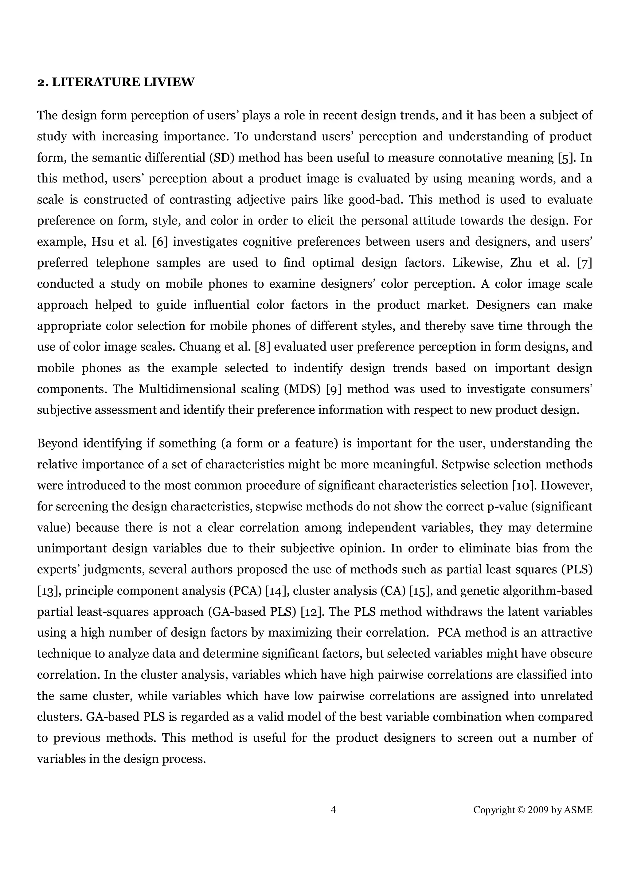 4 Copyright © 2009 by ASME
2. LITERATURE LIVIEW
The design form perception of users’ plays a role in recent design trends, and it has been a subject of
study with increasing importance. To understand users’ perception and understanding of product
form, the semantic differential (SD) method has been useful to measure connotative meaning [5]. In
this method, users’ perception about a product image is evaluated by using meaning words, and a
scale is constructed of contrasting adjective pairs like good-bad. This method is used to evaluate
preference on form, style, and color in order to elicit the personal attitude towards the design. For
example, Hsu et al. [6] investigates cognitive preferences between users and designers, and users’
preferred telephone samples are used to find optimal design factors. Likewise, Zhu et al. [7]
conducted a study on mobile phones to examine designers’ color perception. A color image scale
approach helped to guide influential color factors in the product market. Designers can make
appropriate color selection for mobile phones of different styles, and thereby save time through the
use of color image scales. Chuang et al. [8] evaluated user preference perception in form designs, and
mobile phones as the example selected to indentify design trends based on important design
components. The Multidimensional scaling (MDS) [9] method was used to investigate consumers’
subjective assessment and identify their preference information with respect to new product design.
Beyond identifying if something (a form or a feature) is important for the user, understanding the
relative importance of a set of characteristics might be more meaningful. Setpwise selection methods
were introduced to the most common procedure of significant characteristics selection [10]. However,
for screening the design characteristics, stepwise methods do not show the correct p-value (significant
value) because there is not a clear correlation among independent variables, they may determine
unimportant design variables due to their subjective opinion. In order to eliminate bias from the
experts’ judgments, several authors proposed the use of methods such as partial least squares (PLS)
[13], principle component analysis (PCA) [14], cluster analysis (CA) [15], and genetic algorithm-based
partial least-squares approach (GA-based PLS) [12]. The PLS method withdraws the latent variables
using a high number of design factors by maximizing their correlation. PCA method is an attractive
technique to analyze data and determine significant factors, but selected variables might have obscure
correlation. In the cluster analysis, variables which have high pairwise correlations are classified into
the same cluster, while variables which have low pairwise correlations are assigned into unrelated
clusters. GA-based PLS is regarded as a valid model of the best variable combination when compared
to previous methods. This method is useful for the product designers to screen out a number of
variables in the design process.
 