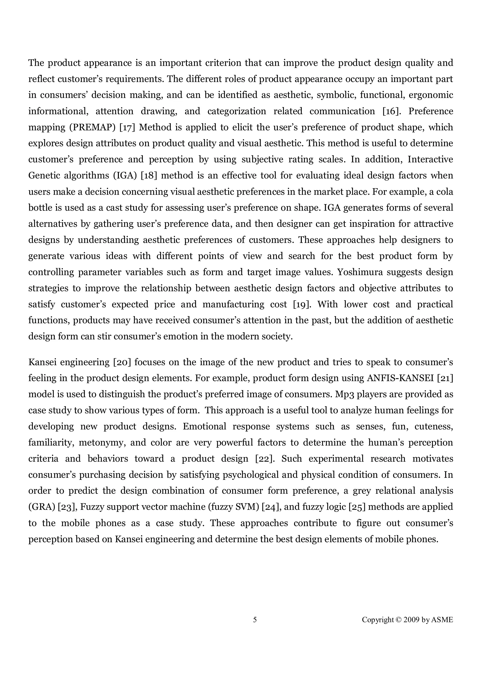 5 Copyright © 2009 by ASME
The product appearance is an important criterion that can improve the product design quality and
reflect customer’s requirements. The different roles of product appearance occupy an important part
in consumers’ decision making, and can be identified as aesthetic, symbolic, functional, ergonomic
informational, attention drawing, and categorization related communication [16]. Preference
mapping (PREMAP) [17] Method is applied to elicit the user’s preference of product shape, which
explores design attributes on product quality and visual aesthetic. This method is useful to determine
customer’s preference and perception by using subjective rating scales. In addition, Interactive
Genetic algorithms (IGA) [18] method is an effective tool for evaluating ideal design factors when
users make a decision concerning visual aesthetic preferences in the market place. For example, a cola
bottle is used as a cast study for assessing user’s preference on shape. IGA generates forms of several
alternatives by gathering user’s preference data, and then designer can get inspiration for attractive
designs by understanding aesthetic preferences of customers. These approaches help designers to
generate various ideas with different points of view and search for the best product form by
controlling parameter variables such as form and target image values. Yoshimura suggests design
strategies to improve the relationship between aesthetic design factors and objective attributes to
satisfy customer’s expected price and manufacturing cost [19]. With lower cost and practical
functions, products may have received consumer’s attention in the past, but the addition of aesthetic
design form can stir consumer’s emotion in the modern society.
Kansei engineering [20] focuses on the image of the new product and tries to speak to consumer’s
feeling in the product design elements. For example, product form design using ANFIS-KANSEI [21]
model is used to distinguish the product’s preferred image of consumers. Mp3 players are provided as
case study to show various types of form. This approach is a useful tool to analyze human feelings for
developing new product designs. Emotional response systems such as senses, fun, cuteness,
familiarity, metonymy, and color are very powerful factors to determine the human’s perception
criteria and behaviors toward a product design [22]. Such experimental research motivates
consumer’s purchasing decision by satisfying psychological and physical condition of consumers. In
order to predict the design combination of consumer form preference, a grey relational analysis
(GRA) [23], Fuzzy support vector machine (fuzzy SVM) [24], and fuzzy logic [25] methods are applied
to the mobile phones as a case study. These approaches contribute to figure out consumer’s
perception based on Kansei engineering and determine the best design elements of mobile phones.
 