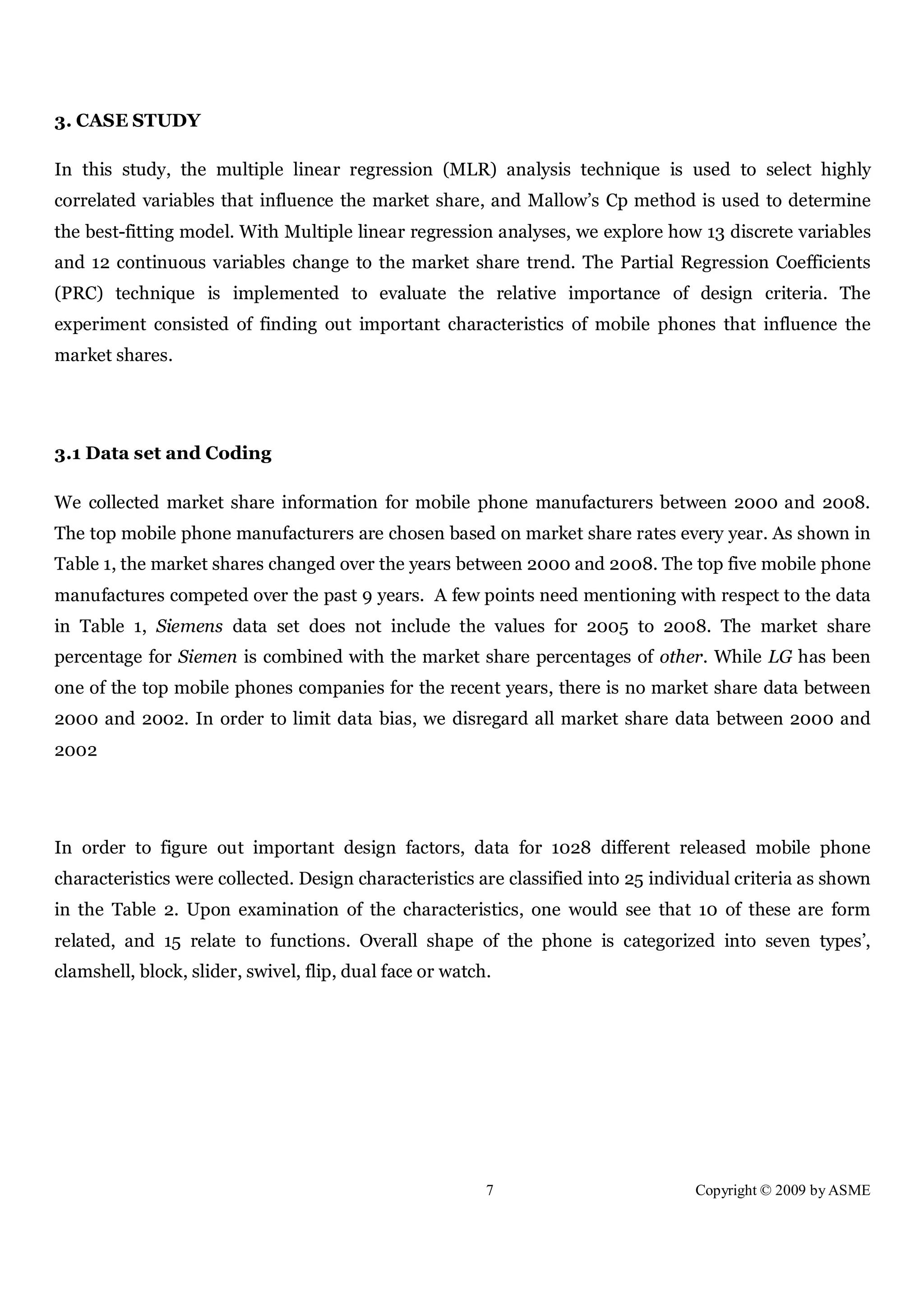 7 Copyright © 2009 by ASME
3. CASE STUDY
In this study, the multiple linear regression (MLR) analysis technique is used to select highly
correlated variables that influence the market share, and Mallow’s Cp method is used to determine
the best-fitting model. With Multiple linear regression analyses, we explore how 13 discrete variables
and 12 continuous variables change to the market share trend. The Partial Regression Coefficients
(PRC) technique is implemented to evaluate the relative importance of design criteria. The
experiment consisted of finding out important characteristics of mobile phones that influence the
market shares.
3.1 Data set and Coding
We collected market share information for mobile phone manufacturers between 2000 and 2008.
The top mobile phone manufacturers are chosen based on market share rates every year. As shown in
Table 1, the market shares changed over the years between 2000 and 2008. The top five mobile phone
manufactures competed over the past 9 years. A few points need mentioning with respect to the data
in Table 1, Siemens data set does not include the values for 2005 to 2008. The market share
percentage for Siemen is combined with the market share percentages of other. While LG has been
one of the top mobile phones companies for the recent years, there is no market share data between
2000 and 2002. In order to limit data bias, we disregard all market share data between 2000 and
2002
In order to figure out important design factors, data for 1028 different released mobile phone
characteristics were collected. Design characteristics are classified into 25 individual criteria as shown
in the Table 2. Upon examination of the characteristics, one would see that 10 of these are form
related, and 15 relate to functions. Overall shape of the phone is categorized into seven types’,
clamshell, block, slider, swivel, flip, dual face or watch.
 