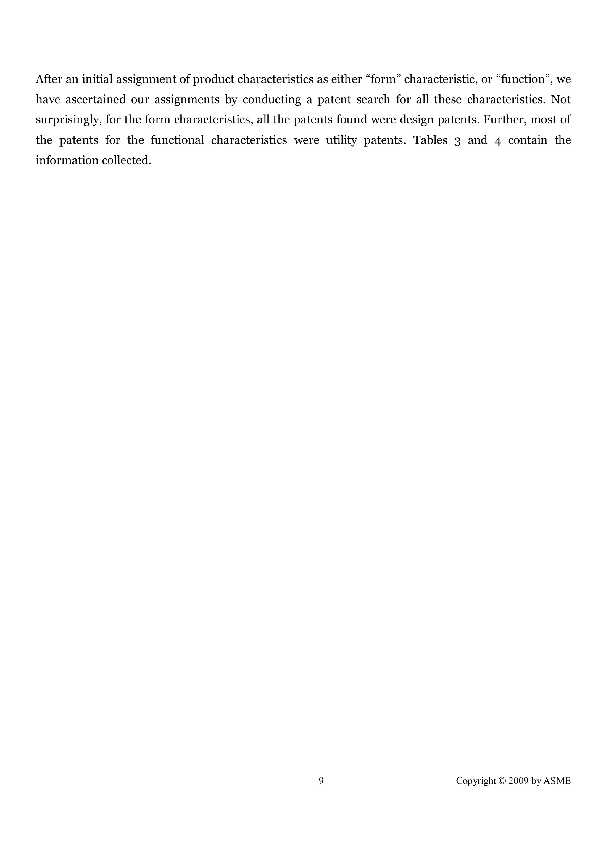 9 Copyright © 2009 by ASME
After an initial assignment of product characteristics as either “form” characteristic, or “function”, we
have ascertained our assignments by conducting a patent search for all these characteristics. Not
surprisingly, for the form characteristics, all the patents found were design patents. Further, most of
the patents for the functional characteristics were utility patents. Tables 3 and 4 contain the
information collected.
 