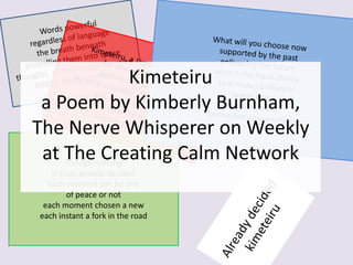 Though nothing
is truly already decided
each moment can be one
of peace or not
each moment chosen a new
each instant a fork in the road
Kimeteiru
a Poem by Kimberly Burnham,
The Nerve Whisperer on Weekly
at The Creating Calm Network
 