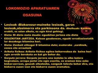 LOKOMOZIO APARATUAREN
OSASUNA

Lesioak :Bizkarezur-muineko lesioak, garun
lesioak,alzeimerra eta parkinsona da. Aholkuak: Kaskoa
erabili, ez edan alkola, ez egin kirol gehiegi.

Dieta: Bi dieta mota daude: eguzkitan jartzea eta dieta

EGUZKITAN JARTZEA. Kalean gaudenean, eguzki erradiazioetatik
lor dezakegu bitamina hori.

Dieta: Zenbait elikagai D bitamina dute; esaterako ,sardinek,
esnea eta arrautzek

Ariketa fisikoa: Ariketa fisikoa egitea beharreskoa da baina hori
egin arretik beroketa on bat gin behar da.

Gorputz jarrera: Gorputz jarrera ona izateko lo albo batera
begiratzen, arropa jantzi eta egin eserita, ez eraman bizu asko
bizkar-zorroan, gauzak altzatzeko, sangoak tolestu behar dira, eta
bizkarra zuzen izan eta bizkarra zuzen eramatea.
 