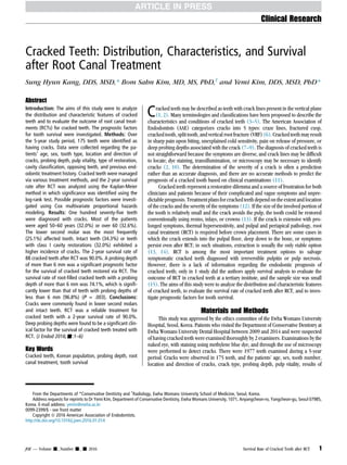 Cracked Teeth: Distribution, Characteristics, and Survival
after Root Canal Treatment
Sung Hyun Kang, DDS, MSD,* Bom Sahn Kim, MD, MS, PhD,†
and Yemi Kim, DDS, MSD, PhD*
Abstract
Introduction: The aims of this study were to analyze
the distribution and characteristic features of cracked
teeth and to evaluate the outcome of root canal treat-
ments (RCTs) for cracked teeth. The prognostic factors
for tooth survival were investigated. Methods: Over
the 5-year study period, 175 teeth were identified as
having cracks. Data were collected regarding the pa-
tients’ age, sex, tooth type, location and direction of
cracks, probing depth, pulp vitality, type of restoration,
cavity classification, opposing teeth, and previous end-
odontic treatment history. Cracked teeth were managed
via various treatment methods, and the 2-year survival
rate after RCT was analyzed using the Kaplan-Meier
method in which significance was identified using the
log-rank test. Possible prognostic factors were investi-
gated using Cox multivariate proportional hazards
modeling. Results: One hundred seventy-five teeth
were diagnosed with cracks. Most of the patients
were aged 50–60 years (32.0%) or over 60 (32.6%).
The lower second molar was the most frequently
(25.1%) affected tooth. Intact teeth (34.3%) or teeth
with class I cavity restorations (32.0%) exhibited a
higher incidence of cracks. The 2-year survival rate of
88 cracked teeth after RCT was 90.0%. A probing depth
of more than 6 mm was a significant prognostic factor
for the survival of cracked teeth restored via RCT. The
survival rate of root-filled cracked teeth with a probing
depth of more than 6 mm was 74.1%, which is signifi-
cantly lower than that of teeth with probing depths of
less than 6 mm (96.8%) (P = .003). Conclusions:
Cracks were commonly found in lower second molars
and intact teeth. RCT was a reliable treatment for
cracked teeth with a 2-year survival rate of 90.0%.
Deep probing depths were found to be a significant clin-
ical factor for the survival of cracked teeth treated with
RCT. (J Endod 2016;-:1–6)
Key Words
Cracked teeth, Korean population, probing depth, root
canal treatment, tooth survival
Cracked teeth may be described as teeth with crack lines present in the vertical plane
(1, 2). Many terminologies and classifications have been proposed to describe the
characteristics and conditions of cracked teeth (3–5). The American Association of
Endodontists (AAE) categorizes cracks into 5 types: craze lines, fractured cusp,
cracked tooth, split tooth, and vertical root fracture (VRF) (6). Cracked teeth may result
in sharp pain upon biting, unexplained cold sensitivity, pain on release of pressure, or
deep probing depths associated with the crack (7–9). The diagnosis of cracked teeth is
not straightforward because the symptoms are diverse, and crack lines may be difficult
to locate; dye staining, transillumination, or microscopy may be necessary to identify
cracks (2, 10). The determination of the severity of a crack is often a prediction
rather than an accurate diagnosis, and there are no accurate methods to predict the
prognosis of a cracked tooth based on clinical examinations (11).
Cracked teeth represent a restorative dilemma and a source of frustration for both
clinicians and patients because of their complicated and vague symptoms and unpre-
dictable prognosis.Treatmentplans forcrackedteeth dependon the extentandlocation
of the cracks and the severity of the symptoms (12). If the size of the involved portion of
the tooth is relatively small and the crack avoids the pulp, the tooth could be restored
conventionally using resins, inlays, or crowns (13). If the crack is extensive with pro-
longed symptoms, thermal hypersensitivity, and pulpal and periapical pathology, root
canal treatment (RCT) is required before crown placement. There are some cases in
which the crack extends into the pulpal floor, deep down to the bone, or symptoms
persist even after RCT; in such situations, extraction is usually the only viable option
(13, 14). RCT is among the most important treatment options to salvage
symptomatic cracked teeth diagnosed with irreversible pulpitis or pulp necrosis.
However, there is a lack of information regarding the endodontic prognosis of
cracked teeth; only in 1 study did the authors apply survival analysis to evaluate the
outcome of RCT in cracked teeth at a tertiary institute, and the sample size was small
(15). The aims of this study were to analyze the distribution and characteristic features
of cracked teeth, to evaluate the survival rate of cracked teeth after RCT, and to inves-
tigate prognostic factors for tooth survival.
Materials and Methods
This study was approved by the ethics committee of the Ewha Womans University
Hospital, Seoul, Korea. Patients who visited the Department of Conservative Dentistry at
Ewha Womans University Dental Hospital between 2009 and 2014 and were suspected
of having cracked teeth were examined thoroughly by 2 examiners. Examinations by the
naked eye, with staining using methylene blue dye, and through the use of microscopy
were performed to detect cracks. There were 1977 teeth examined during a 5-year
period. Cracks were observed in 175 teeth, and the patients’ age, sex, tooth number,
location and direction of cracks, crack type, probing depth, pulp vitality, results of
From the Departments of *Conservative Dentistry and †
Radiology, Ewha Womans University School of Medicine, Seoul, Korea.
Address requests for reprints to Dr Yemi Kim, Department of Conservative Dentistry, Ewha Womans University, 1071, Anyangcheon-ro, Yangcheon-gu, Seoul 07985,
Korea. E-mail address: yemis@ewha.ac.kr
0099-2399/$ - see front matter
Copyright ª 2016 American Association of Endodontists.
http://dx.doi.org/10.1016/j.joen.2016.01.014
Clinical Research
JOE — Volume -, Number -, - 2016 Survival Rate of Cracked Teeth after RCT 1
 