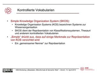 Kontrollierte Vokabularien Simple Knowledge Organization System (SKOS): Knowledge Organisation Systems (KOS) bezeichnen Systeme zur Wissensorganisation  SKOS dient der Repräsentation von Klassifikationssystemen, Thesauri und anderem kontrollierten Vokabularien „ Simple“ drückt aus, dass auf einige Merkmale zur Repräsentation von KOS verzichtet wird Ein „gemeinsamer Nenner“ zur Repräsentation 
