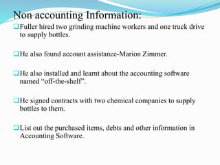 Non accounting Information:
Fuller hired two grinding machine workers and one truck drive
to supply bottles.
He also found account assistance-Marion Zimmer.
He also installed and learnt about the accounting software
named “off-the-shelf”.
He signed contracts with two chemical companies to supply
bottles to them.
List out the purchased items, debts and other information in
Accounting Software.
 