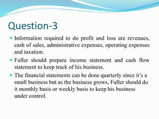 Question-3
 Information required to do profit and loss are revenues,
cash of sales, administrative expenses, operating expenses
and taxation.
 Fuller should prepare income statement and cash flow
statement to keep track of his business.
 The financial statements can be done quarterly since it’s a
small business but as the business grows, Fuller should do
it monthly basis or weekly basis to keep his business
under control.
 