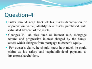 Question-4
 Fuller should keep track of his assets depreciation or
appreciation value; identify new assets purchased with
estimated lifespan of the assets.
 Changes in liabilities such as interest rate, mortgage
tenure, and progressive interest charged by the banks,
assets which changes from mortgage to owner’s equity.
 For owner’s claim, he should know how much he could
claim as his salary and capital/dividend payment to
investors/shareholders.
 