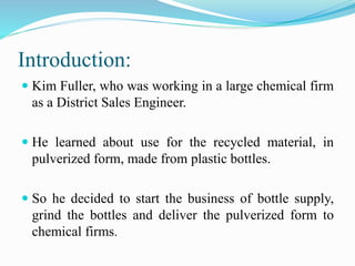 Introduction:
 Kim Fuller, who was working in a large chemical firm
as a District Sales Engineer.
 He learned about use for the recycled material, in
pulverized form, made from plastic bottles.
 So he decided to start the business of bottle supply,
grind the bottles and deliver the pulverized form to
chemical firms.
 
