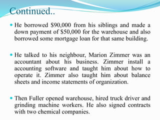 Continued..
 He borrowed $90,000 from his siblings and made a
down payment of $50,000 for the warehouse and also
borrowed some mortgage loan for that same building.
 He talked to his neighbour, Marion Zimmer was an
accountant about his business. Zimmer install a
accounting software and taught him about how to
operate it. Zimmer also taught him about balance
sheets and income statements of organization.
 Then Fuller opened warehouse, hired truck driver and
grinding machine workers. He also signed contracts
with two chemical companies.
 