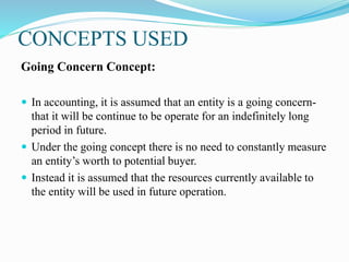 CONCEPTS USED
Going Concern Concept:
 In accounting, it is assumed that an entity is a going concern-
that it will be continue to be operate for an indefinitely long
period in future.
 Under the going concept there is no need to constantly measure
an entity’s worth to potential buyer.
 Instead it is assumed that the resources currently available to
the entity will be used in future operation.
 