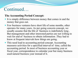 Continued…
The Accounting Period Concept:
 It is simply difference between money that comes in and the
money that goes out.
 Few business ventures have short life of some months, other
operates for many years. As per going concern concept, we
usually assume that the life of business is indefinitely long .
But management and other interested parties are not willing to
wait for end of business to obtain information .They had to
know at frequent intervals how things are going.
 This need lead to accounting period concept. Accounting
measures activities for a specified interval of time, called the
accounting period. In most of business accounting year or
fiscal year, correspondence to calendar year but many business
used natural business year instead of it.
 