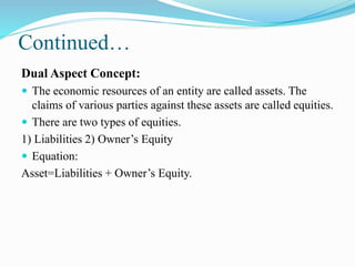 Continued…
Dual Aspect Concept:
 The economic resources of an entity are called assets. The
claims of various parties against these assets are called equities.
 There are two types of equities.
1) Liabilities 2) Owner’s Equity
 Equation:
Asset=Liabilities + Owner’s Equity.
 