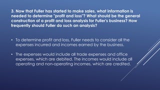 3. Now that Fuller has started to make sales, what information is
needed to determine "profit and loss"? What should be the general
construction of a profit and loss analysis for Fuller's business? How
frequently should Fuller do such an analysis?
• To determine profit and loss, Fuller needs to consider all the
expenses incurred and incomes earned by the business.
• The expenses would include all trade expenses and office
expenses, which are debited. The incomes would include all
operating and non-operating incomes, which are credited.
 