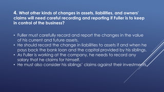 4. What other kinds of changes in assets, liabilities, and owners'
claims will need careful recording and reporting if Fuller is to keep
in control of the business?
• Fuller must carefully record and report the changes in the value
of his current and future assets.
• He should record the change in liabilities to assets if and when he
pays back the bank loan and the capital provided by his siblings.
• As Fuller is working at the company, he needs to record any
salary that he claims for himself.
• He must also consider his siblings’ claims against their investments.
 