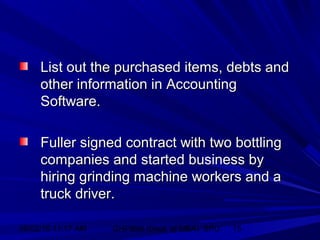 06/02/15 11:17 AM GHPIBM (Dept. of MBA), SPU 15
List out the purchased items, debts andList out the purchased items, debts and
other information in Accountingother information in Accounting
Software.Software.
Fuller signed contract with two bottlingFuller signed contract with two bottling
companies and started business bycompanies and started business by
hiring grinding machine workers and ahiring grinding machine workers and a
truck driver.truck driver.
 