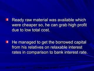 06/02/15 11:17 AM GHPIBM (Dept. of MBA), SPU 20
Ready raw material was available whichReady raw material was available which
were cheaper so, he can grab high profitwere cheaper so, he can grab high profit
due to low total cost.due to low total cost.
He managed to get the borrowed capitalHe managed to get the borrowed capital
from his relatives on relaxable interestfrom his relatives on relaxable interest
rates in comparison to bank interest rate.rates in comparison to bank interest rate.
 