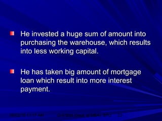 06/02/15 11:17 AM GHPIBM (Dept. of MBA), SPU 23
He invested a huge sum of amount intoHe invested a huge sum of amount into
purchasing the warehouse, which resultspurchasing the warehouse, which results
into less working capital.into less working capital.
He has taken big amount of mortgageHe has taken big amount of mortgage
loan which result into more interestloan which result into more interest
payment.payment.
 