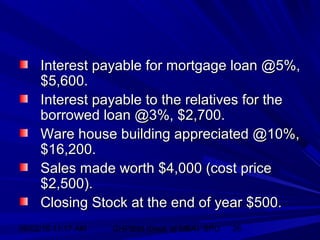 06/02/15 11:17 AM GHPIBM (Dept. of MBA), SPU 26
Interest payable for mortgage loan @5%,Interest payable for mortgage loan @5%,
$5,600.$5,600.
Interest payable to the relatives for theInterest payable to the relatives for the
borrowed loan @3%, $2,700.borrowed loan @3%, $2,700.
Ware house building appreciated @10%,Ware house building appreciated @10%,
$16,200.$16,200.
Sales made worth $4,000 (cost priceSales made worth $4,000 (cost price
$2,500).$2,500).
Closing Stock at the end of year $500.Closing Stock at the end of year $500.
 