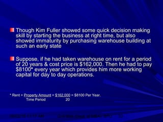 06/02/15 11:17 AM GHPIBM (Dept. of MBA), SPU 33
Though Kim Fuller showed some quick decision makingThough Kim Fuller showed some quick decision making
skill by starting the business at right time, but alsoskill by starting the business at right time, but also
showed immaturity by purchasing warehouse building atshowed immaturity by purchasing warehouse building at
such an early statesuch an early state
Suppose, if he had taken warehouse on rent for a periodSuppose, if he had taken warehouse on rent for a period
of 20 years & cost price is $162,000. Then he had to payof 20 years & cost price is $162,000. Then he had to pay
$8100$8100** every year which provides him more workingevery year which provides him more working
capital for day to day operations.capital for day to day operations.
* Rent =* Rent = Property AmountProperty Amount == $162,000$162,000 = $8100 Per Year.= $8100 Per Year.
Time PeriodTime Period 2020
 