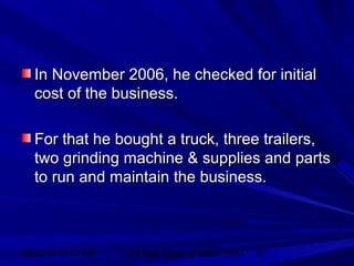 06/02/15 11:17 AM GHPIBM (Dept. of MBA), SPU 6
In November 2006, he checked for initialIn November 2006, he checked for initial
cost of the business.cost of the business.
For that he bought a truck, three trailers,For that he bought a truck, three trailers,
two grinding machine & supplies and partstwo grinding machine & supplies and parts
to run and maintain the business.to run and maintain the business.
 