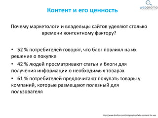 Почему маркетологи и владельцы сайтов уделяют столько
времени контентному фактору?
• 52 % потребителей говорят, что блог повлиял на их
решение о покупке
• 42 % людей просматривают статьи и блоги для
получения информации о необходимых товарах
• 61 % потребителей предпочитают покупать товары у
компаний, которые размещают полезный для
пользователя
Контент и его ценность
http://www.brafton.com/infographics/why-content-for-seo
 