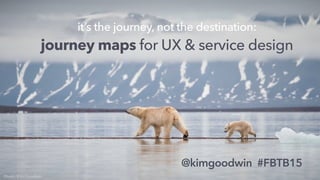 @kimgoodwin #FBTB15
it’s the journey, not the destination:
journey maps for UX & service design
Photo: Kim Goodwin
 